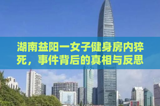 湖南益阳一女子健身房内猝死，事件背后的真相与反思