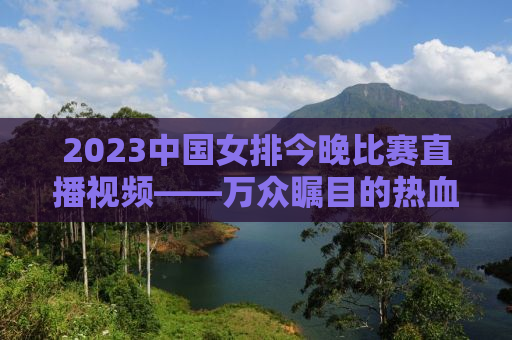 2023中国女排今晚比赛直播视频——万众瞩目的热血战场