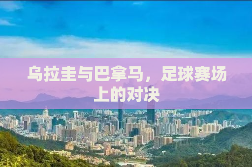 乌拉圭与巴拿马，足球赛场上的对决