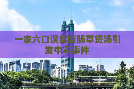 一家六口误食断肠草煲汤引发中毒事件