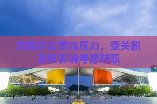 美国财长面临压力，受关税政策影响考虑辞职
