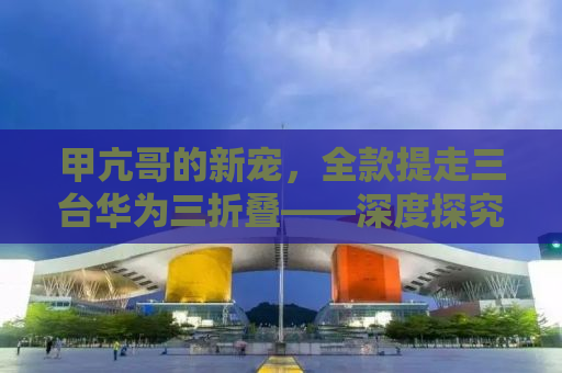 甲亢哥的新宠，全款提走三台华为三折叠——深度探究背后的故事