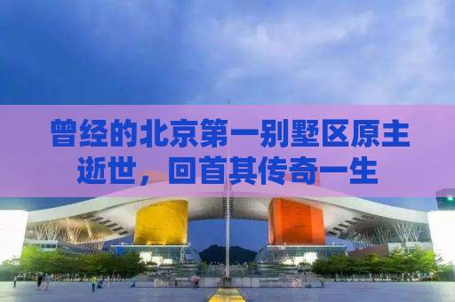 曾经的北京第一别墅区原主逝世，回首其传奇一生