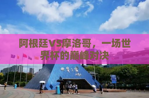 阿根廷VS摩洛哥，一场世界杯的巅峰对决