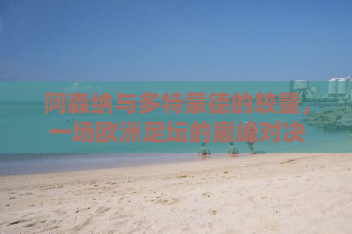 阿森纳与多特蒙德的较量，一场欧洲足坛的巅峰对决