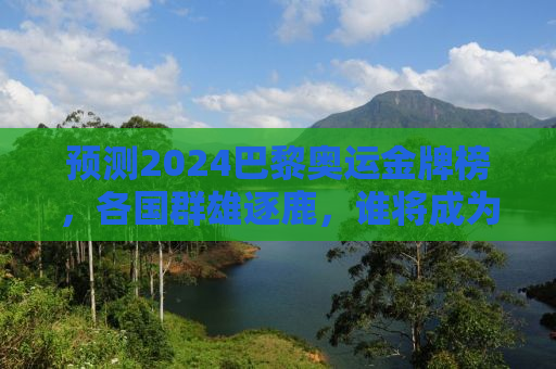 预测2024巴黎奥运金牌榜，各国群雄逐鹿，谁将成为最大赢家？