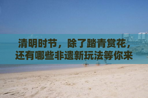 清明时节，除了踏青赏花，还有哪些非遗新玩法等你来解锁？