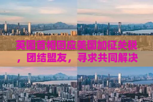 英国首相回应美国加征关税，团结盟友，寻求共同解决方案