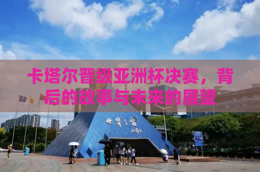 卡塔尔晋级亚洲杯决赛，背后的故事与未来的展望
