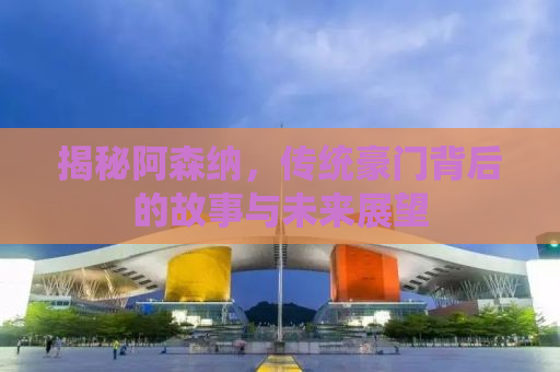 揭秘阿森纳，传统豪门背后的故事与未来展望