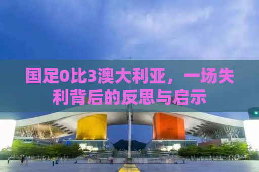 国足0比3澳大利亚，一场失利背后的反思与启示
