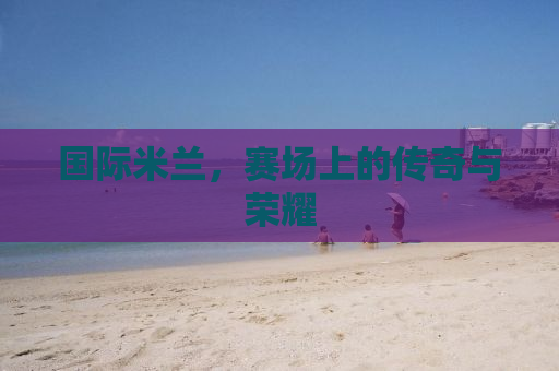 国际米兰，赛场上的传奇与荣耀