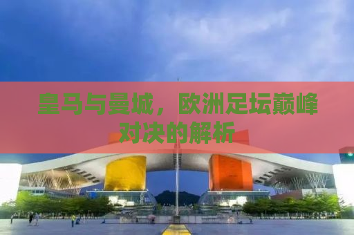 皇马与曼城，欧洲足坛巅峰对决的解析