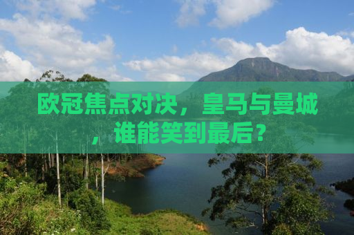 欧冠焦点对决，皇马与曼城，谁能笑到最后？