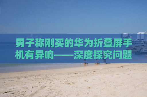 男子称刚买的华为折叠屏手机有异响——深度探究问题背后的真相