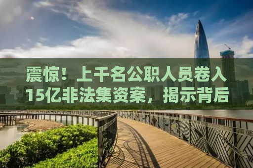 震惊！上千名公职人员卷入15亿非法集资案，揭示背后的惊人真相！