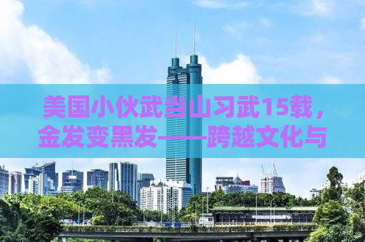 美国小伙武当山习武15载，金发变黑发——跨越文化与功夫的传奇故事