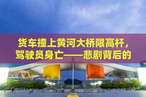 货车撞上黄河大桥限高杆，驾驶员身亡——悲剧背后的警示与思考
