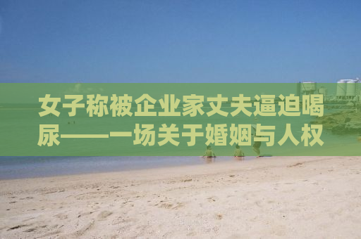女子称被企业家丈夫逼迫喝尿——一场关于婚姻与人权的深度探讨