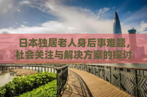 日本独居老人身后事难题，社会关注与解决方案的探讨