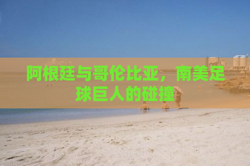 阿根廷与哥伦比亚，南美足球巨人的碰撞