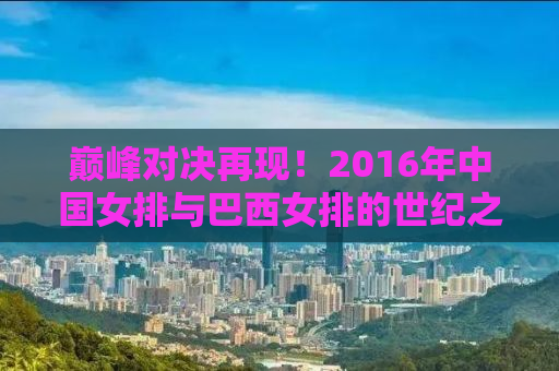 巅峰对决再现！2016年中国女排与巴西女排的世纪之战