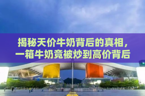 揭秘天价牛奶背后的真相，一箱牛奶竟被炒到高价背后的惊人内幕！