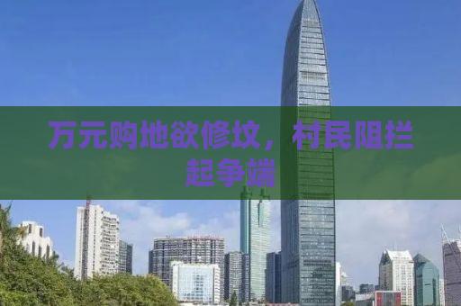 万元购地欲修坟，村民阻拦起争端