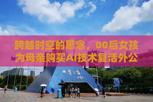 跨越时空的思念，00后女孩为母亲购买AI技术复活外公