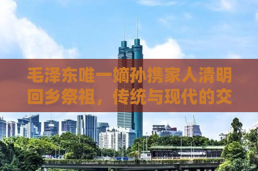 毛泽东唯一嫡孙携家人清明回乡祭祖，传统与现代的交融