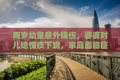 两岁幼童意外烧伤，婆婆对儿媳愧疚下跪，家庭面临巨大挑战