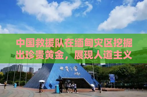 中国救援队在缅甸灾区挖掘出珍贵黄金，展现人道主义精神