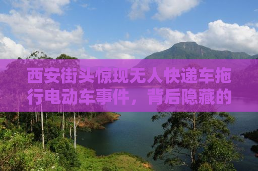 西安街头惊现无人快递车拖行电动车事件，背后隐藏的安全隐患引人深思