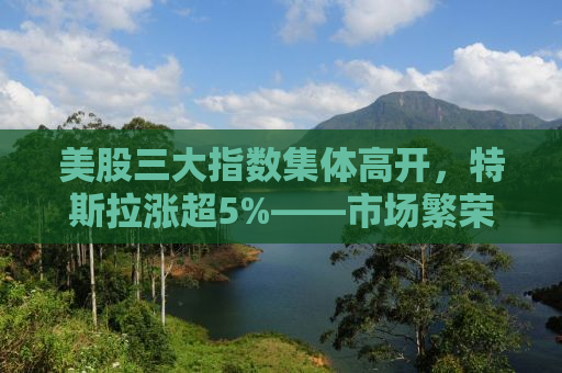 美股三大指数集体高开，特斯拉涨超5%——市场繁荣背后的新动力