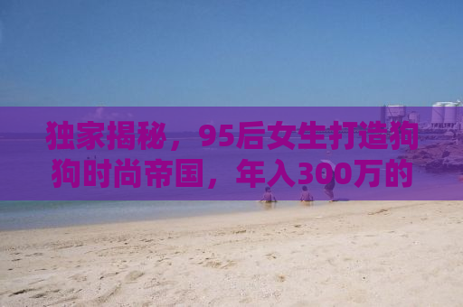 独家揭秘，95后女生打造狗狗时尚帝国，年入300万的非凡创业路