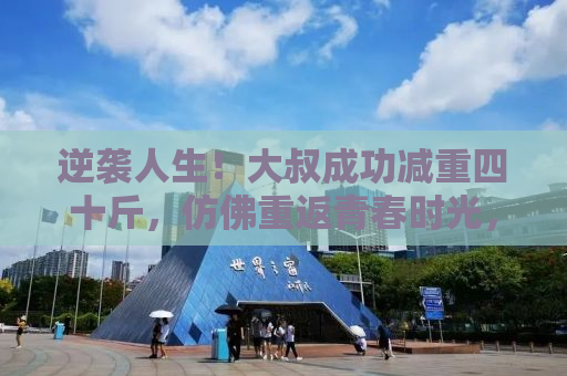 逆袭人生！大叔成功减重四十斤，仿佛重返青春时光，年轻二十岁！