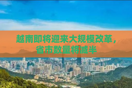 越南即将迎来大规模改革，省市数量将减半
