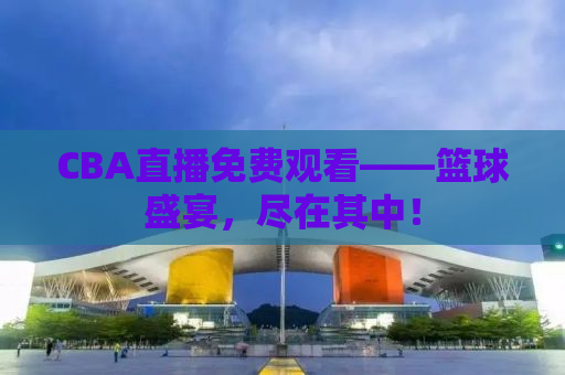 CBA直播免费观看——篮球盛宴，尽在其中！
