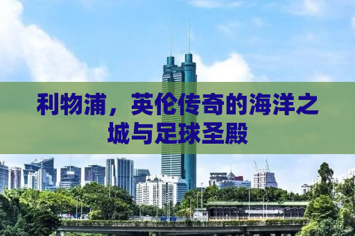利物浦，英伦传奇的海洋之城与足球圣殿