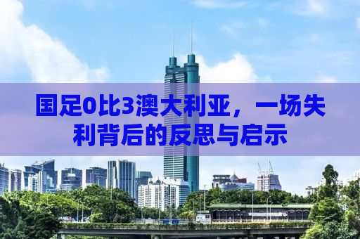 国足0比3澳大利亚，一场失利背后的反思与启示