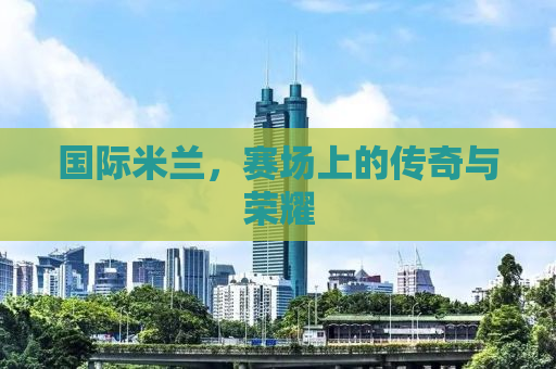 国际米兰，赛场上的传奇与荣耀