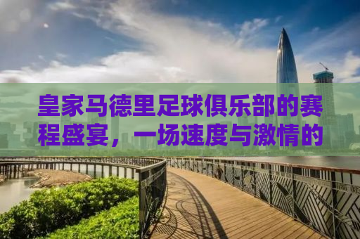 皇家马德里足球俱乐部的赛程盛宴，一场速度与激情的盛宴