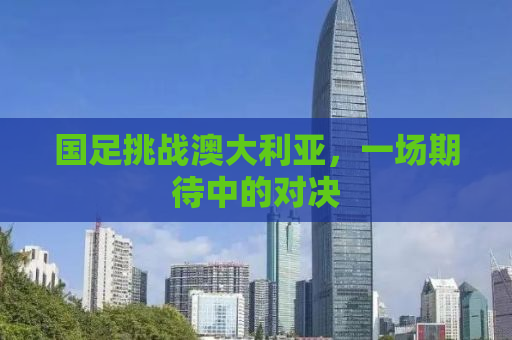 国足挑战澳大利亚，一场期待中的对决