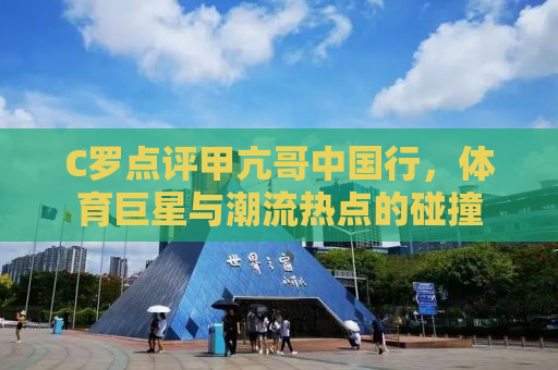 C罗点评甲亢哥中国行，体育巨星与潮流热点的碰撞