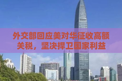 外交部回应美对华征收高额关税，坚决捍卫国家利益