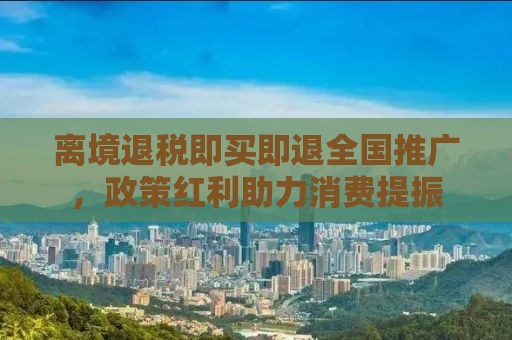 离境退税即买即退全国推广，政策红利助力消费提振