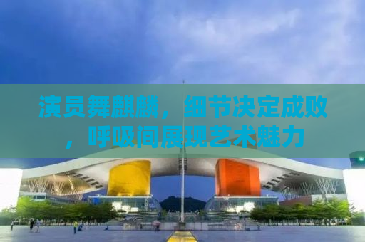 演员舞麒麟，细节决定成败，呼吸间展现艺术魅力