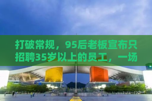 打破常规，95后老板宣布只招聘35岁以上的员工，一场关于年龄与机遇的探讨