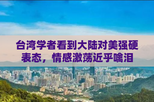 台湾学者看到大陆对美强硬表态，情感激荡近乎噙泪