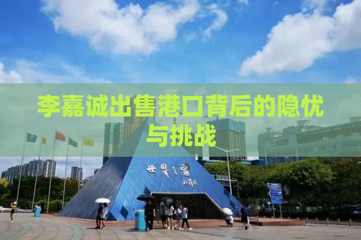 李嘉诚出售港口背后的隐忧与挑战